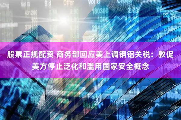 股票正规配资 商务部回应美上调钢铝关税：敦促美方停止泛化和滥用国家安全概念