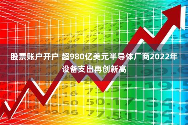 股票账户开户 超980亿美元半导体厂商2022年设备支出再创新高