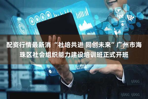 配资行情最新消 “社培共进 同创未来”广州市海珠区社会组织能力建设培训班正式开班