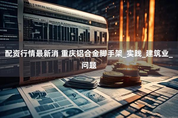 配资行情最新消 重庆铝合金脚手架_实践_建筑业_问题