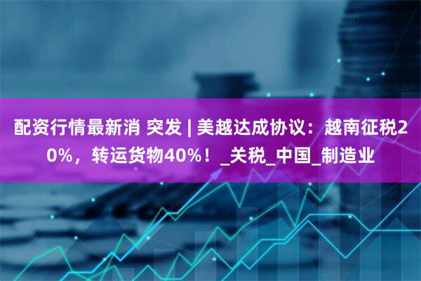 配资行情最新消 突发 | 美越达成协议：越南征税20%，转运货物40%！_关税_中国_制造业