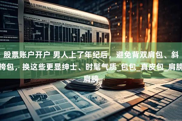 股票账户开户 男人上了年纪后，避免背双肩包、斜挎包，换这些更显绅士、时髦气质_包包_真皮包_肩膀