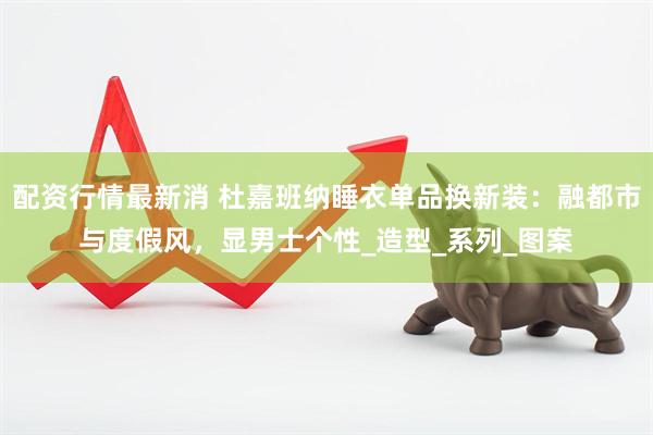 配资行情最新消 杜嘉班纳睡衣单品换新装：融都市与度假风，显男士个性_造型_系列_图案