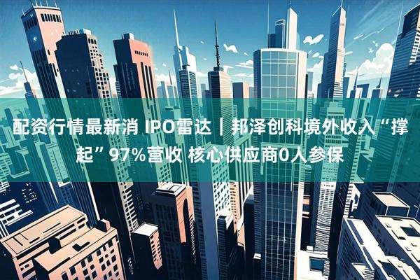 配资行情最新消 IPO雷达｜邦泽创科境外收入“撑起”97%营收 核心供应商0人参保