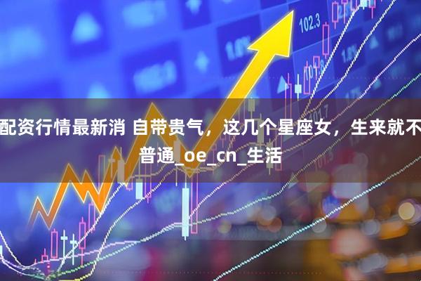 配资行情最新消 自带贵气，这几个星座女，生来就不普通_oe_cn_生活