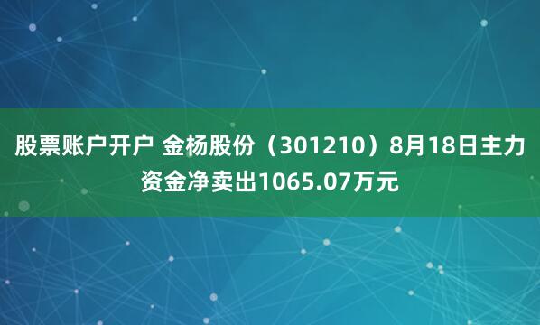 股票账户开户 金杨股份（301210）8月18日主力资金净卖出1065.07万元