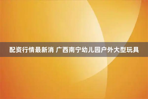 配资行情最新消 广西南宁幼儿园户外大型玩具