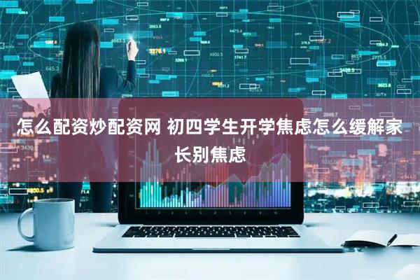 怎么配资炒配资网 初四学生开学焦虑怎么缓解家长别焦虑
