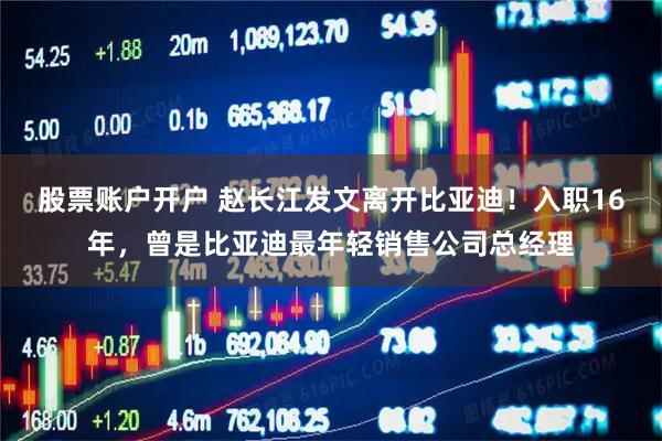 股票账户开户 赵长江发文离开比亚迪！入职16年，曾是比亚迪最年轻销售公司总经理