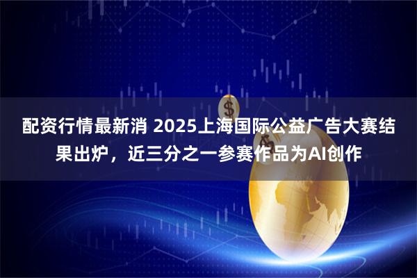 配资行情最新消 2025上海国际公益广告大赛结果出炉，近三分之一参赛作品为AI创作