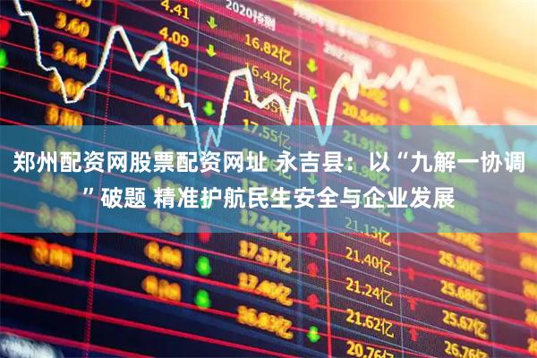 郑州配资网股票配资网址 永吉县：以“九解一协调”破题 精准护航民生安全与企业发展