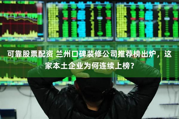 可靠股票配资 兰州口碑装修公司推荐榜出炉，这家本土企业为何连续上榜？