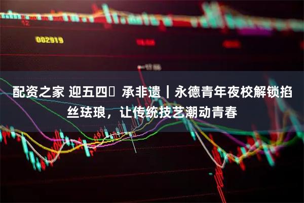 配资之家 迎五四・承非遗｜永德青年夜校解锁掐丝珐琅，让传统技艺潮动青春